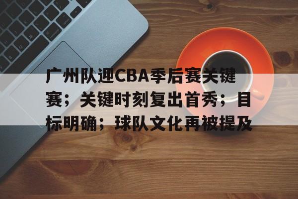 广州队迎CBA季后赛关键赛；关键时刻复出首秀；目标明确；球队文化再被提及的简单介绍-kaiyun