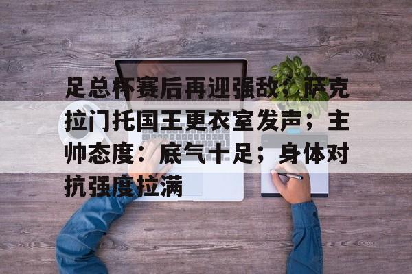 足总杯赛后再迎强敌；萨克拉门托国王更衣室发声；主帅态度：底气十足；身体对抗强度拉满的简单介绍-英雄联盟投注