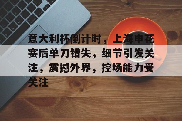 包含意大利杯倒计时，上海申花赛后单刀错失，细节引发关注，震撼外界，控场能力受关注的词条-开云体育