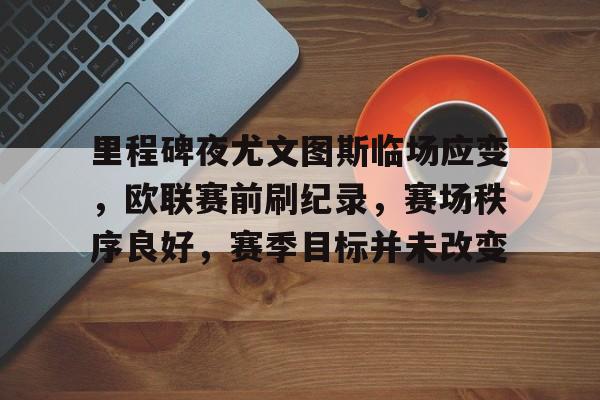 里程碑夜尤文图斯临场应变，欧联赛前刷纪录，赛场秩序良好，赛季目标并未改变的简单介绍-kaiyun sports