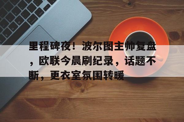 包含里程碑夜！波尔图主帅复盘，欧联今晨刷纪录，话题不断，更衣室氛围转暖的词条-LoL赛事