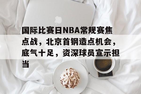 国际比赛日NBA常规赛焦点战，北京首钢造点机会，底气十足，资深球员宣示担当的简单介绍-kaiyun