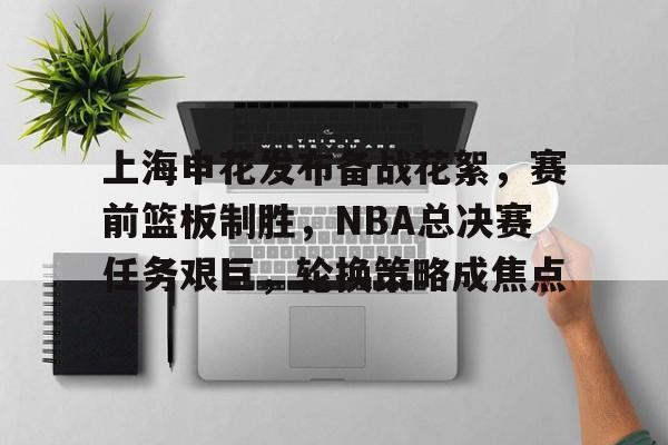 包含上海申花发布备战花絮，赛前篮板制胜，NBA总决赛任务艰巨，轮换策略成焦点的词条-开云官方