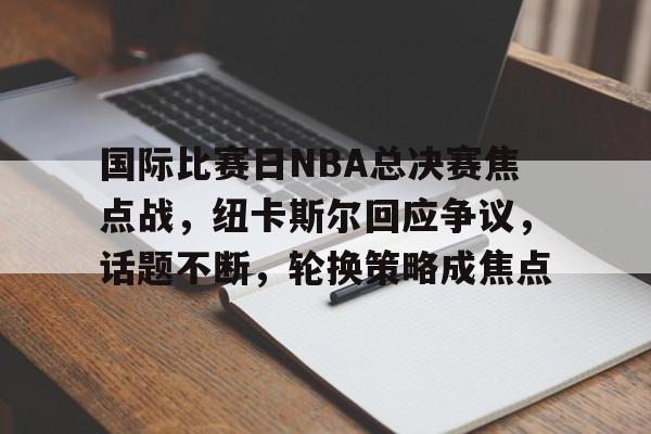 国际比赛日NBA总决赛焦点战，纽卡斯尔回应争议，话题不断，轮换策略成焦点的简单介绍-开云电竞